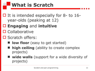 What is  Scratch It is intended especially for 8- to  16-year-olds (peaking   at 12 ) Engaging  and  intuitive Collaborative Scratch offers: low floor  (easy to get started) high ceiling  (ability to create complex projects) wide walls  (support for a wide diversity of projects) Scratch and pair programming 