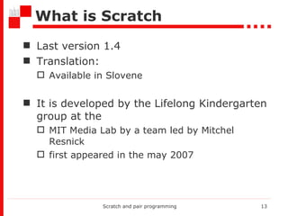 What is Scratch Last version 1.4 Translation: Available i n  Slovene It is developed by the Lifelong Kindergarten group at the  MIT Media Lab by a team led by Mitchel Resnick  first appeared in the may 2007  Scratch and pair programming 