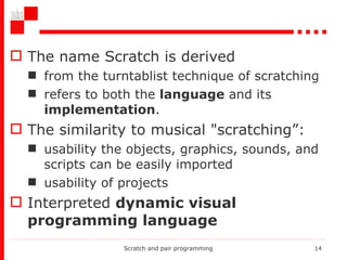 The name Scratch is derived  from the turntablist technique of scratching refers to both the  language  and its  implementation .  The similarity to musical "scratching”: usability the objects, graphics, sounds, and scripts can be easily imported usability of projects Interpreted  dynamic visual programming language Scratch and pair programming 