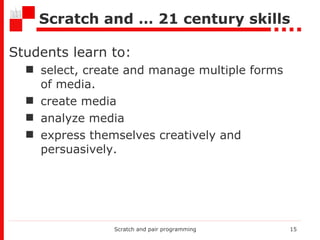 Scratch and … 21 century skills Students learn to : select, create and manage multiple forms of media. create media analyze media express themselves creatively and persuasively. Scratch and pair programming 