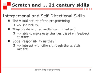 Scratch and … 21 century skills Interpersonal and Self-Directional Skills The visual nature of the programming  => sharablility  They create with an audience in mind and  =>  able to make easy changes based on feedback of others. Social responsibility as they  =>  interact with others through the scratch website   Scratch and pair programming 