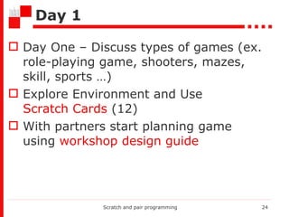 Day 1 Day One – Discuss types of games (ex. role-playing game, shooters, mazes,  skill, sports …) Explore Environment and Use  Scratch Cards  (12) With partners start planning game using  workshop design guide Scratch and pair programming 
