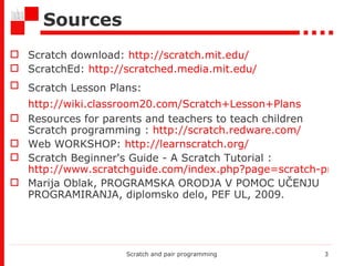 S ources Scratch download:  http://scratch.mit.edu/ ScratchEd:  http://scratched.media.mit.edu/   Scratch Lesson Plans:   http://wiki.classroom20.com/Scratch+Lesson+Plans   Resources for parents and teachers to teach children Scratch programming :  http://scratch.redware.com/ Web WORKSHOP:  http://learnscratch.org/ Scratch Beginner's Guide - A Scratch Tutorial :  http://www.scratchguide.com/index.php?page=scratch-programming-tutorial-2 Marija Oblak, PROGRAMSKA ORODJA V POMOC UČENJU PROGRAMIRANJA, diplomsko delo, PEF UL, 2009. Scratch and pair programming 