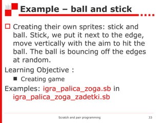 Example – ball and  stick Creating their own sprites: stick and ball. Stick, we put it next to the edge, move vertically with the aim to hit the ball. The ball is bouncing off the edges at random. Learning Objective  : Creating game Examples:  igra_palica_zoga.sb  in  igra_palica_zoga_zadetki.sb Scratch and pair programming 