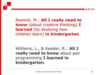 Scratch and pair programming Williams, L., & Kessler, R.:  All I really need to know  about pair programming  I learned in kindergarten . Resnick, M. :   All I really need to know  (about creative thinking)  I learned  (by studying how children learn)  in kindergarten 