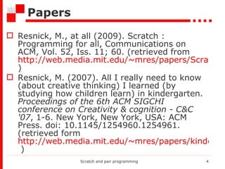 Papers Resnick, M., at all (2009). Scratch : Programming for all, Communications on ACM, Vol. 52, Iss. 11; 60. (retrieved from  http://web.media.mit.edu/~mres/papers/Scratch-CACM-final.pdf ) Resnick, M. (2007). All I really need to know (about creative thinking) I learned (by studying how children learn) in kindergarten.  Proceedings of the 6th ACM SIGCHI conference on Creativity & cognition - C&C '07 , 1-6. New York, New York, USA: ACM Press. doi: 10.1145/1254960.1254961.(retrieved form  http://web.media.mit.edu/~mres/papers/kindergarten-learning-approach.pdf  ) Scratch and pair programming 