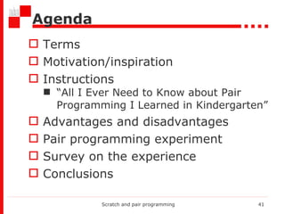 Agenda Terms Motivation/inspiration Instructions “ All I Ever Need to Know about Pair Programming I Learned in Kindergarten” Advantages and disadvantages  Pair programming experiment Survey on the experience Conclusions Scratch and pair programming 