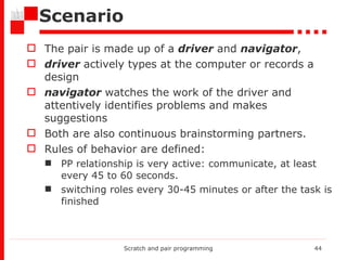 Scenario The pair is made up of a  driver  and  navigator ,  driver  actively types at the computer or records a design navigator  watches the work of the driver and attentively identifies problems and makes suggestions Both are also continuous brainstorming partners.  Rules of behavior are defined: PP relationship is very active: communicate, at least every 45 to 60 seconds.  switching roles every 30-45 minutes or after the task is finished Scratch and pair programming 