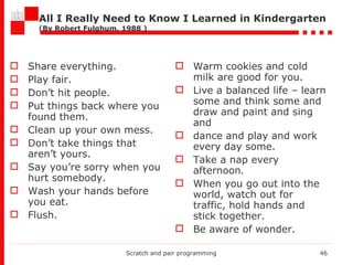 All I Really Need to Know I Learned in Kindergarten ( By Robert Fulghum, 1988  ) Share everything. Play fair. Don’t hit people. Put things back where you found them. Clean up your own mess. Don’t take things that aren’t yours. Say you’re sorry when you hurt somebody. Wash your hands before you eat. Flush. Warm cookies and cold milk are   good for you. Live a balanced life – learn some and think some and draw and paint and sing and dance and play and work every day some. Take a nap every afternoon . When you go out into the world, watch out for traffic, hold hands and stick together. Be aware of wonder. Scratch and pair programming 