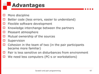 Advantages More discipline Better code (less errors, easier to understand) Flexible software development Knowledge interchange between the partners Pleasant atmosphere  Mutual ownership of the sources Supervision Cohesion in the team of two (in the pair participants became more familiar) Pair is less sensitive on disturbances from environment  We need less computers (PC-s or workstations )  Scratch and pair programming 