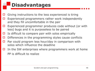 Disadvantages Giving instructions to the less experienced is tiring Experienced programmers rather work independently and they fill uncomfortable in the pair Experienced programmer produces code without (or with less) bugs and it is purposeless to be paired Is difficult to compare pair with solos empirically Differences in the programming styles cause conflicts Par could program less hour/day in comparison with solos which influence the deadline  In the SW enterprises where programmers work at home PP is difficult to realize   Scratch and pair programming 