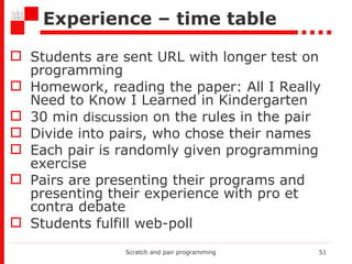 Experience – time table Students are sent URL with longer test on programming  Homework, reading the paper: All I Really Need to Know I Learned in Kindergarten  30 min  discussion  on the rules in the pair Divide into pairs, who chose their names Each pair is randomly given programming exercise Pairs are presenting their programs and presenting their experience with pro et contra debate Students fulfill web-poll Scratch and pair programming 