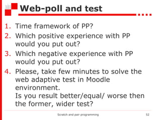Web-poll   and test Time framework of PP? Which positive experience with PP would you put out?  Which negative experience with PP would you put out? Please, take few minutes to solve the web adaptive test  in Moodle environment .  Is you result better/equal/ worse then the former, wider test? Scratch and pair programming 
