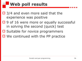 Web poll results 3/4 and even more said that the experience  was  positive 9 of 16 were more or equally successful in solving the second (quick) test Suitable for novice programmers  We   continue d  with the PP practice Scratch and pair programming 