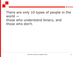 There are only 10 types of people in the world — those who understand binary, and those who don't.  Scratch and pair programming 