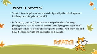 What is Scratch?
• Scratch is a simple environment designed by the Kindergarden
Lifelong Learning Group at MIT.
• In Scratch, sprites (objects) are manipulated on the stage
(background) using various scripts (small program segments).
Each sprite has its own set of scripts to control its behaviors and
how it interacts with other sprites and events.
 