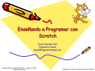 Enseñando a Programar con Scratch Leonel Morales Díaz Ingeniería Simple [email_address] Copyright 2008 by Leonel Morales D...