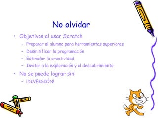 No olvidar <ul><li>Objetivos al usar Scratch </li></ul><ul><ul><li>Preparar al alumno para herramientas superiores </li></...