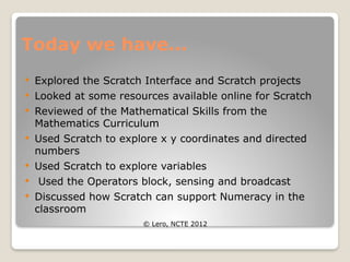 Today we have...
 Explored the Scratch Interface and Scratch projects
 Looked at some resources available online for Scratch
 Reviewed of the Mathematical Skills from the
Mathematics Curriculum
 Used Scratch to explore x y coordinates and directed
numbers
 Used Scratch to explore variables
 Used the Operators block, sensing and broadcast
 Discussed how Scratch can support Numeracy in the
classroom
© Lero, NCTE 2012
 