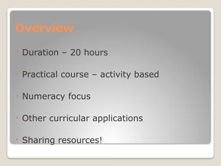Overview
• Duration – 20 hours
• Practical course – activity based
• Numeracy focus
• Other curricular applications
• Sharing resources!
 