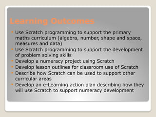 Learning Outcomes
 Use Scratch programming to support the primary
maths curriculum (algebra, number, shape and space,
measures and data)
 Use Scratch programming to support the development
of problem solving skills
 Develop a numeracy project using Scratch
 Develop lesson outlines for classroom use of Scratch
 Describe how Scratch can be used to support other
curricular areas
 Develop an e-Learning action plan describing how they
will use Scratch to support numeracy development
 