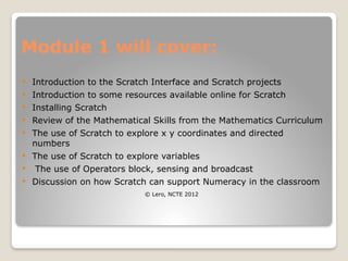 Module 1 will cover:
 Introduction to the Scratch Interface and Scratch projects
 Introduction to some resources available online for Scratch
 Installing Scratch
 Review of the Mathematical Skills from the Mathematics Curriculum
 The use of Scratch to explore x y coordinates and directed
numbers
 The use of Scratch to explore variables
 The use of Operators block, sensing and broadcast
 Discussion on how Scratch can support Numeracy in the classroom
© Lero, NCTE 2012
 