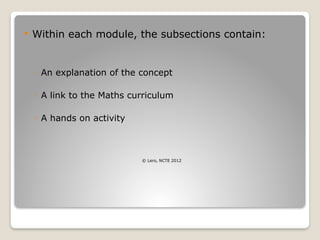  Within each module, the subsections contain:
◦ An explanation of the concept
◦ A link to the Maths curriculum
◦ A hands on activity
© Lero, NCTE 2012
 