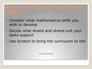 When using Scratch in your Maths
Lesson:
 Consider what mathematical skills you
wish to develop
 Decide what strand and strand unit your
tasks support
 Use Scratch to bring the curriculum to life!
© Lero, NCTE 2012
 