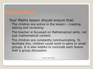 Remember!
 Your Maths lesson should ensure that:
◦ The children are active in the lesson – creating
editing and reviewing
◦ The teacher is focussed on Mathematical skills, not
just mathematical content.
◦ The children are constantly communicating. To
facilitate this, children could work in pairs or small
groups. It is also helpful to conclude each lesson
with a group discussion.
© Lero, NCTE 2012
 