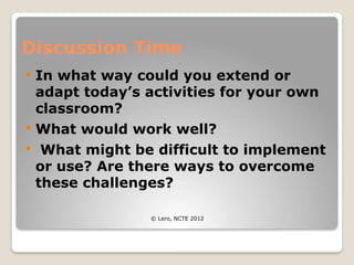 Discussion Time
 In what way could you extend or
adapt today’s activities for your own
classroom?
 What would work well?
 What might be difficult to implement
or use? Are there ways to overcome
these challenges?
© Lero, NCTE 2012
 