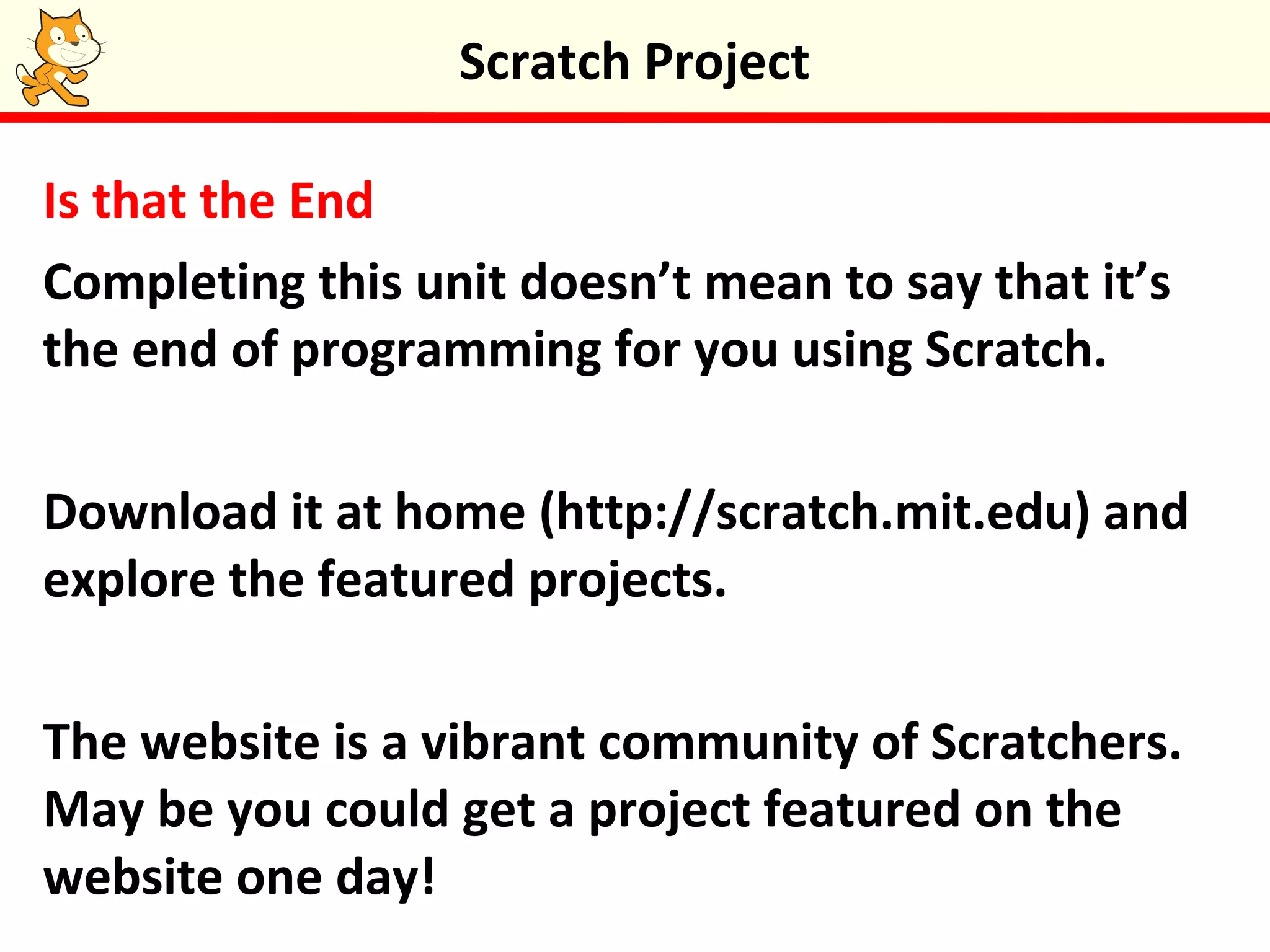 Is that the End
Completing this unit doesn’t mean to say that it’s
the end of programming for you using Scratch.
Download it at home (http://scratch.mit.edu) and
explore the featured projects.
The website is a vibrant community of Scratchers.
May be you could get a project featured on the
website one day!
Scratch Project
 