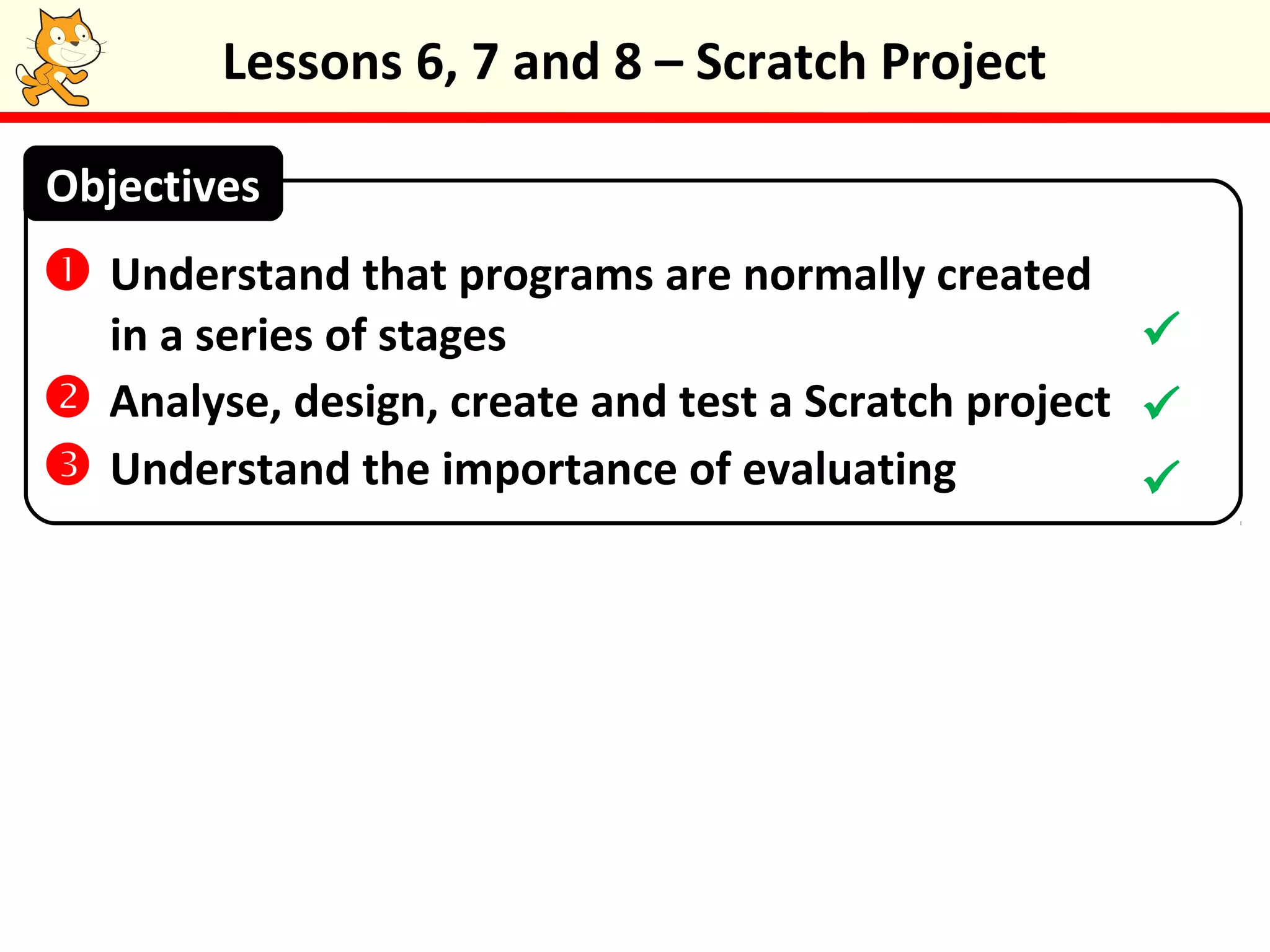 Lessons 6, 7 and 8 – Scratch Project
 Understand that programs are normally created
in a series of stages
 Analyse, design, create and test a Scratch project
 Understand the importance of evaluating
Objectives



 