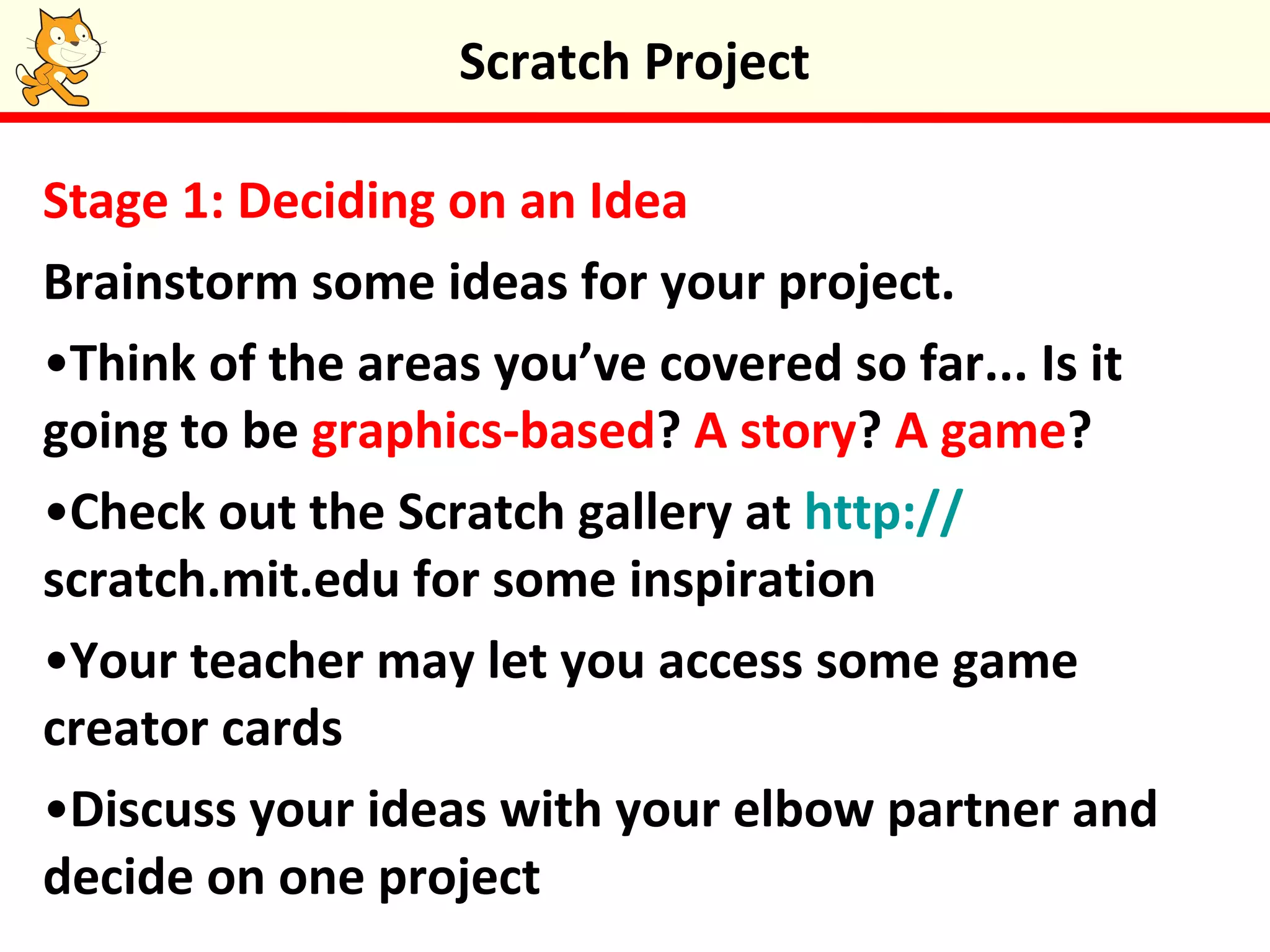 Stage 1: Deciding on an Idea
Brainstorm some ideas for your project.
•Think of the areas you’ve covered so far... Is it
going to be graphics-based? A story? A game?
•Check out the Scratch gallery at http://
scratch.mit.edu for some inspiration
•Your teacher may let you access some game
creator cards
•Discuss your ideas with your elbow partner and
decide on one project
Scratch Project
 