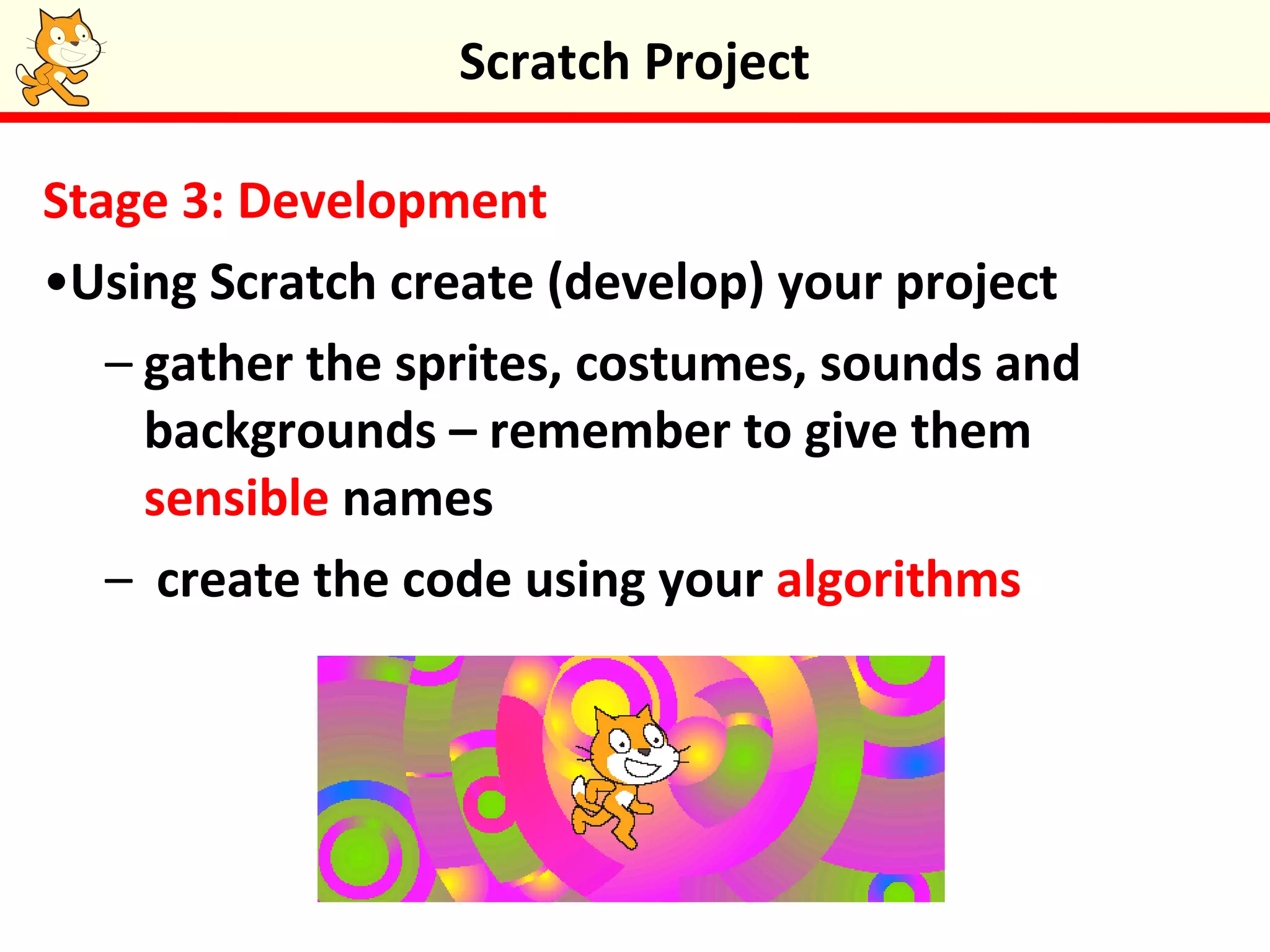 Stage 3: Development
•Using Scratch create (develop) your project
– gather the sprites, costumes, sounds and
backgrounds – remember to give them
sensible names
– create the code using your algorithms
Scratch Project
 