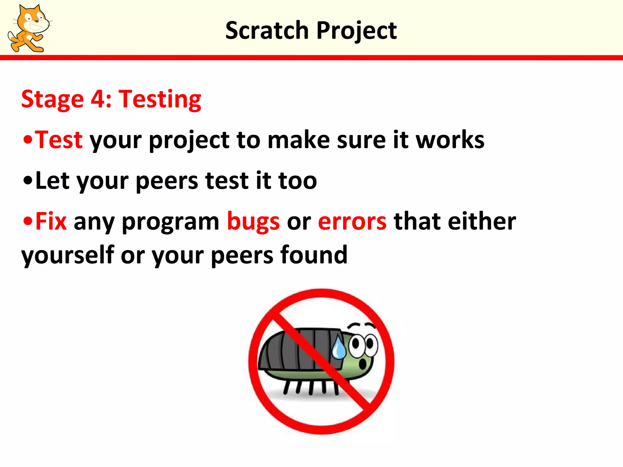 Stage 4: Testing
•Test your project to make sure it works
•Let your peers test it too
•Fix any program bugs or errors that either
yourself or your peers found
Scratch Project
 