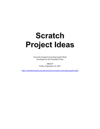 Scratch
    Project Ideas
              From the Scratch Curriculum Guide Draft
                 developed by the ScratchEd Team

                               DRAFT
                     Friday, September 23, 2011

http://scratched.media.mit.edu/resources/scratch-curriculum-guide-draft
 