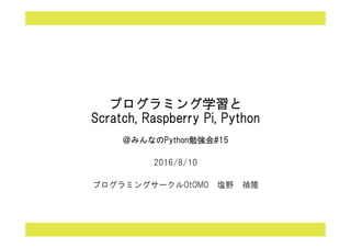 プログラミング学習と
Scratch, Raspberry Pi, Python
＠みんなのPython勉強会#15
2016/8/10
プログラミングサークルOtOMO 塩野 禎隆
 