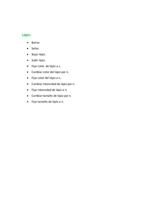 Lápiz:
 Borrar.
 Sellar.
 Bajar lápiz.
 Subir lápiz.
 Fijar color de lápiz a c.
 Cambiar color del lápiz por n.
 Fijar color del lápiz a n.
 Cambiar intensidad de lápiz por n.
 Fijar intensidad de lápiz a n.
 Cambiar tamaño de lápiz por n.
 Fijar tamaño de lápiz a n.
 