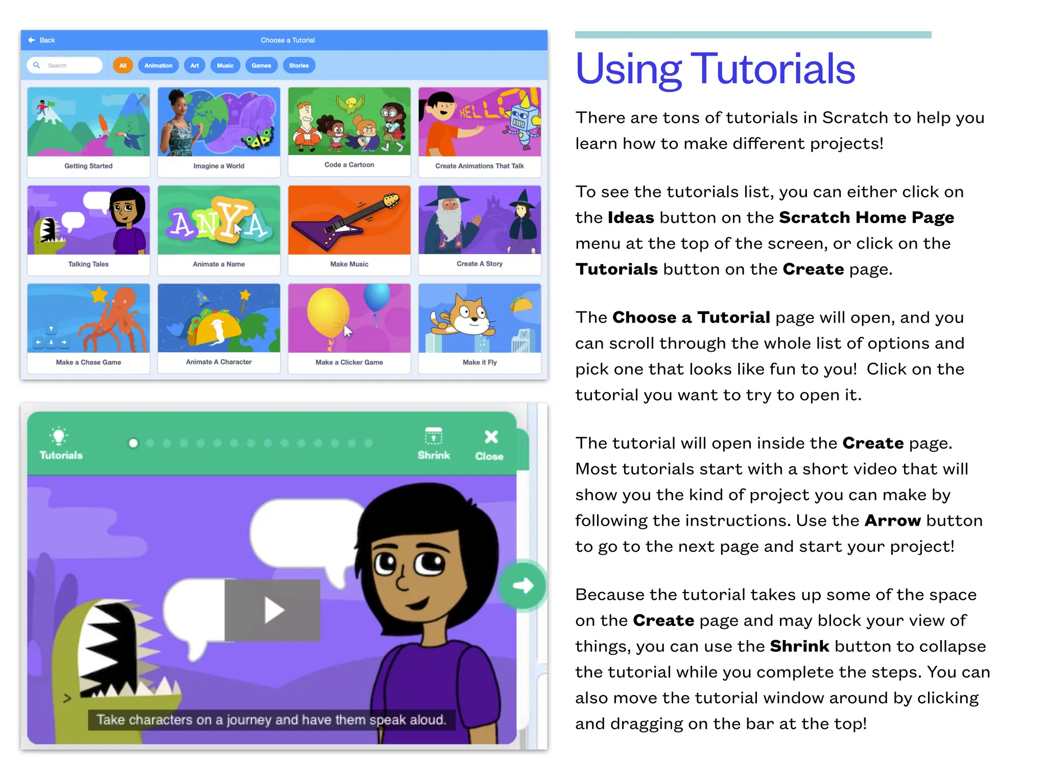 Using Tutorials
There are tons of tutorials in Scratch to help you
learn how to make diﬀerent projects!
To see the tutorials list, you can either click on
the Ideas button on the Scratch Home Page
menu at the top of the screen, or click on the
Tutorials button on the Create page.
The Choose a Tutorial page will open, and you
can scroll through the whole list of options and
pick one that looks like fun to you! Click on the
tutorial you want to try to open it.
The tutorial will open inside the Create page.
Most tutorials start with a short video that will
show you the kind of project you can make by
following the instructions. Use the Arrow button
to go to the next page and start your project!
Because the tutorial takes up some of the space
on the Create page and may block your view of
things, you can use the Shrink button to collapse
the tutorial while you complete the steps. You can
also move the tutorial window around by clicking
and dragging on the bar at the top!
 