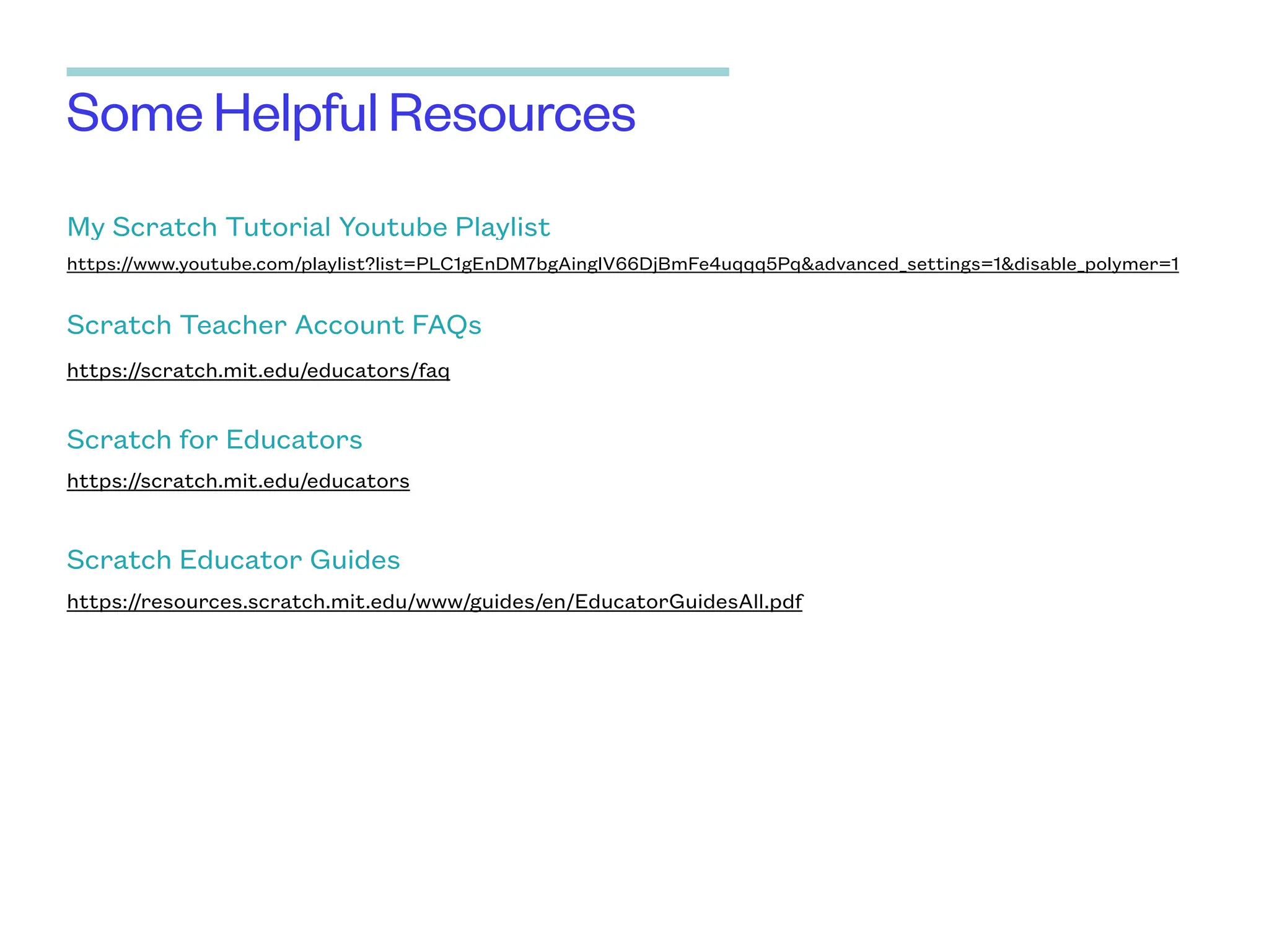 Some Helpful Resources
My Scratch Tutorial Youtube Playlist
https://www.youtube.com/playlist?list=PLC1gEnDM7bgAinglV66DjBmFe4uqqq5Pq&advanced_settings=1&disable_polymer=1
Scratch Teacher Account FAQs
https://scratch.mit.edu/educators/faq
Scratch for Educators
https://scratch.mit.edu/educators
Scratch Educator Guides
https://resources.scratch.mit.edu/www/guides/en/EducatorGuidesAll.pdf
 