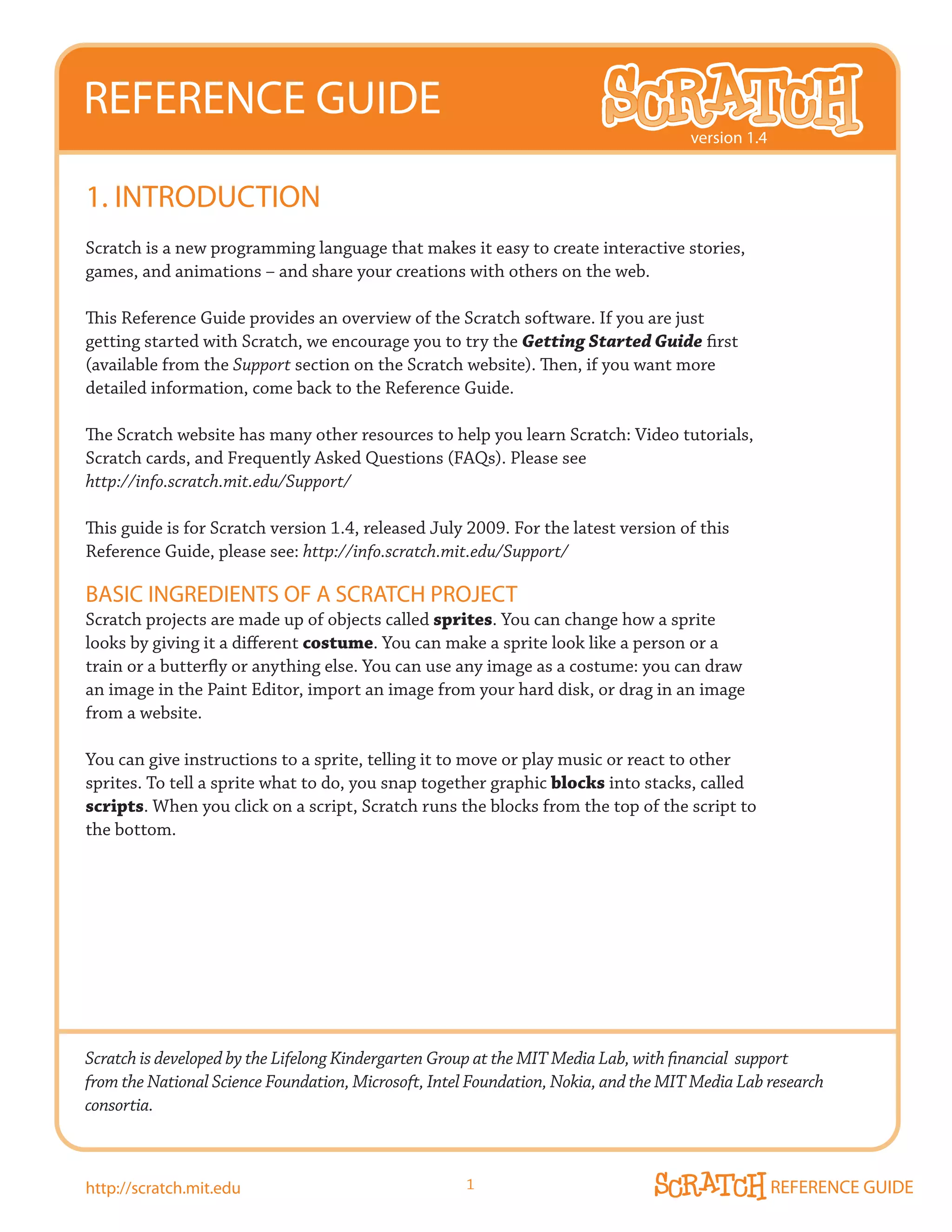 REFERENCE GUIDE
                                                                                     version 1.4


1. INTRODUCTION
Scratch is a new programming language that makes it easy to create interactive stories,
games, and animations – and share your creations with others on the web.

This Reference Guide provides an overview of the Scratch software. If you are just
getting started with Scratch, we encourage you to try the Getting Started Guide first
(available from the Support section on the Scratch website). Then, if you want more
detailed information, come back to the Reference Guide.

The Scratch website has many other resources to help you learn Scratch: Video tutorials,
Scratch cards, and Frequently Asked Questions (FAQs). Please see
http://info.scratch.mit.edu/Support/

This guide is for Scratch version 1.4, released July 2009. For the latest version of this
Reference Guide, please see: http://info.scratch.mit.edu/Support/

BASIC INGREDIENTS OF A SCRATCH PROJECT
Scratch projects are made up of objects called sprites. You can change how a sprite
looks by giving it a different costume. You can make a sprite look like a person or a
train or a butterfly or anything else. You can use any image as a costume: you can draw
an image in the Paint Editor, import an image from your hard disk, or drag in an image
from a website.

You can give instructions to a sprite, telling it to move or play music or react to other
sprites. To tell a sprite what to do, you snap together graphic blocks into stacks, called
scripts. When you click on a script, Scratch runs the blocks from the top of the script to
the bottom.




Scratch is developed by the Lifelong Kindergarten Group at the MIT Media Lab, with financial support
from the National Science Foundation, Microsoft, Intel Foundation, Nokia, and the MIT Media Lab research
consortia.



http://scratch.mit.edu                               1                                             REFERENCE GUIDE
 