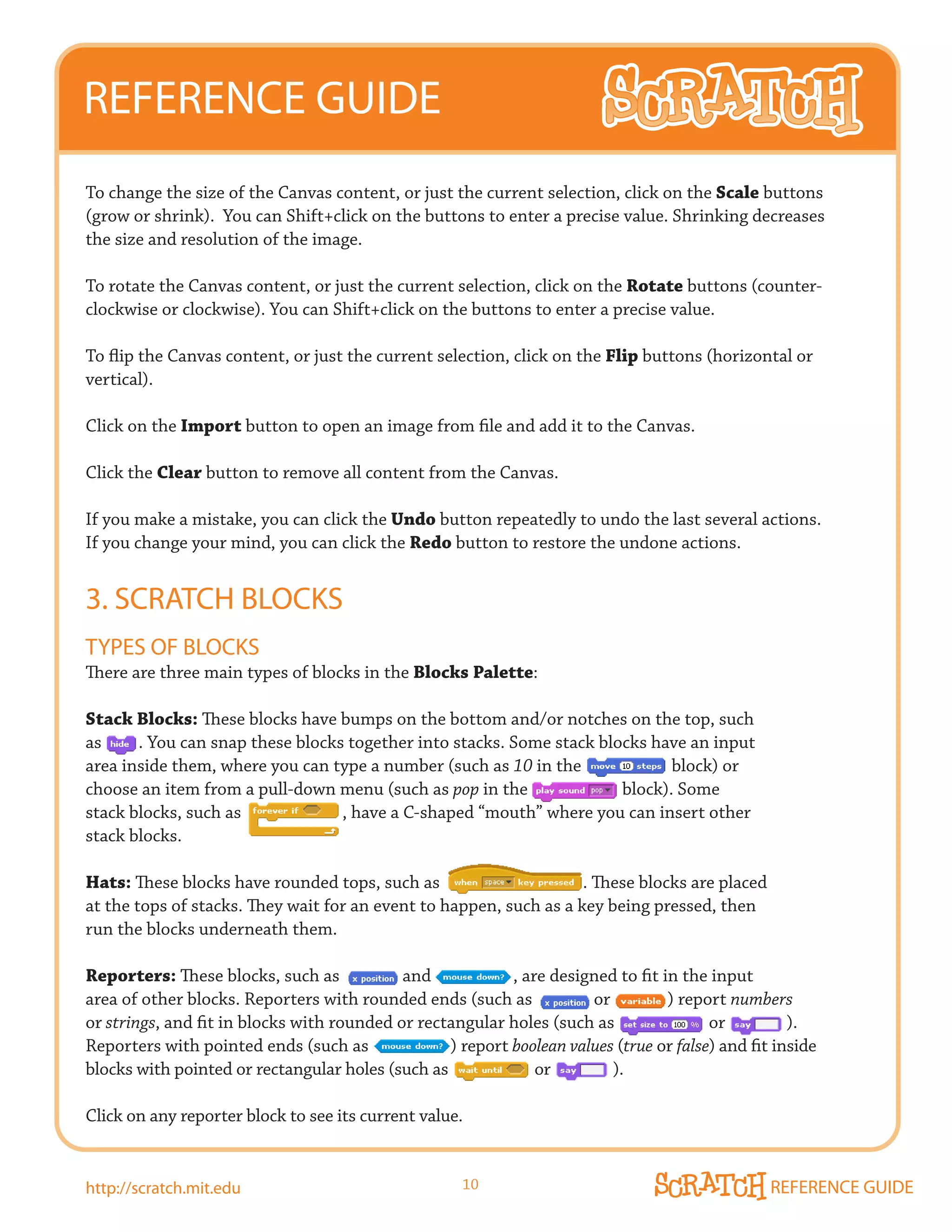 REFERENCE GUIDE
To change the size of the Canvas content, or just the current selection, click on the Scale buttons
(grow or shrink). You can Shift+click on the buttons to enter a precise value. Shrinking decreases
the size and resolution of the image.

To rotate the Canvas content, or just the current selection, click on the Rotate buttons (counter-
clockwise or clockwise). You can Shift+click on the buttons to enter a precise value.

To flip the Canvas content, or just the current selection, click on the Flip buttons (horizontal or
vertical).

Click on the Import button to open an image from file and add it to the Canvas.

Click the Clear button to remove all content from the Canvas.

If you make a mistake, you can click the Undo button repeatedly to undo the last several actions.
If you change your mind, you can click the Redo button to restore the undone actions.


3. SCRATCH BLOCkS
TyPES OF BLOCkS
There are three main types of blocks in the Blocks Palette:

Stack Blocks: These blocks have bumps on the bottom and/or notches on the top, such
as     . You can snap these blocks together into stacks. Some stack blocks have an input
area inside them, where you can type a number (such as 10 in the              block) or
choose an item from a pull-down menu (such as pop in the               block). Some
stack blocks, such as             , have a C-shaped “mouth” where you can insert other
stack blocks.

Hats: These blocks have rounded tops, such as                       . These blocks are placed
at the tops of stacks. They wait for an event to happen, such as a key being pressed, then
run the blocks underneath them.

Reporters: These blocks, such as            and            , are designed to fit in the input
area of other blocks. Reporters with rounded ends (such as            or          ) report numbers
or strings, and fit in blocks with rounded or rectangular holes (such as                or          ).
Reporters with pointed ends (such as              ) report boolean values (true or false) and fit inside
blocks with pointed or rectangular holes (such as              or        ).

Click on any reporter block to see its current value.


http://scratch.mit.edu                               10                                          REFERENCE GUIDE
 