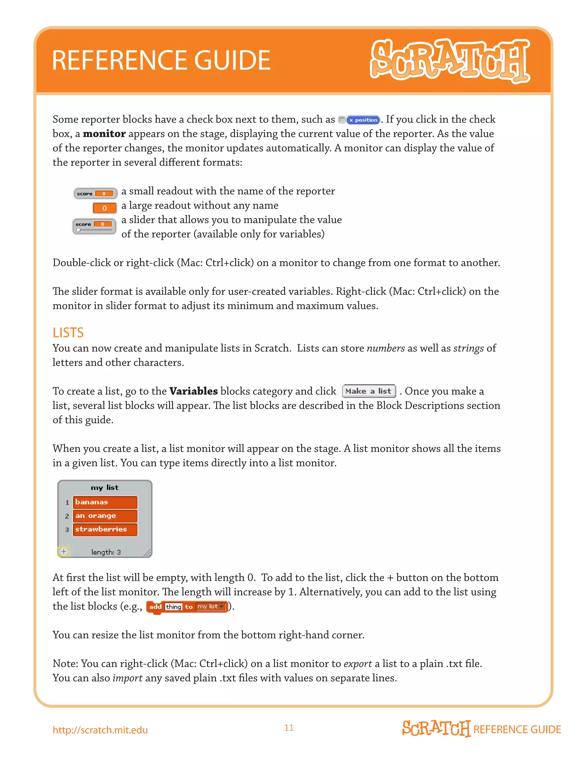 REFERENCE GUIDE
Some reporter blocks have a check box next to them, such as           . If you click in the check
box, a monitor appears on the stage, displaying the current value of the reporter. As the value
of the reporter changes, the monitor updates automatically. A monitor can display the value of
the reporter in several different formats:

                a small readout with the name of the reporter
                a large readout without any name
                a slider that allows you to manipulate the value
                of the reporter (available only for variables)

Double-click	or	right-click	(Mac:	Ctrl+click)	on	a	monitor	to	change	from	one	format	to	another.	

The slider format is available only for user-created variables. Right-click (Mac: Ctrl+click) on the
monitor in slider format to adjust its minimum and maximum values.

LISTS
You can now create and manipulate lists in Scratch. Lists can store numbers as well as strings of
letters and other characters.

To create a list, go to the Variables blocks category and click                  . Once you make a
list,	several	list	blocks	will	appear.	The	list	blocks	are	described	in	the	Block	Descriptions	section	
of this guide.

When you create a list, a list monitor will appear on the stage. A list monitor shows all the items
in a given list. You can type items directly into a list monitor.




At first the list will be empty, with length 0. To add to the list, click the + button on the bottom
left of the list monitor. The length will increase by 1. Alternatively, you can add to the list using
the list blocks (e.g.,                   ).

You can resize the list monitor from the bottom right-hand corner.

Note: You can right-click (Mac: Ctrl+click) on a list monitor to export a list to a plain .txt file.
You can also import any saved plain .txt files with values on separate lines.



http://scratch.mit.edu                               11                                          REFERENCE GUIDE
 