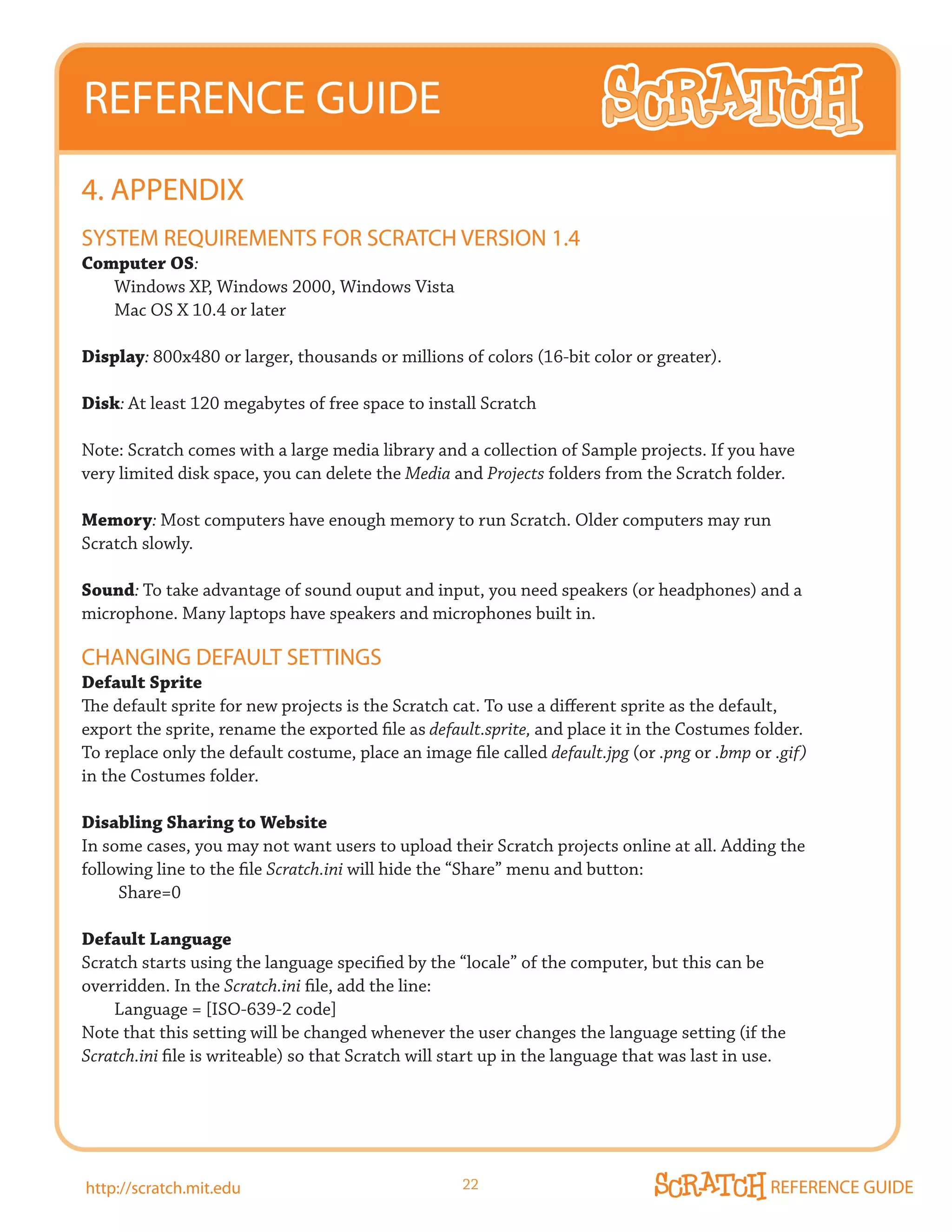 REFERENCE GUIDE
4. APPENDIX
SySTEm REQUIREmENTS FOR SCRATCH VERSION 1.4
Computer OS:
   Windows XP, Windows 2000, Windows Vista
   Mac OS X 10.4 or later

Display: 800x480 or larger, thousands or millions of colors (16-bit color or greater).

Disk: At least 120 megabytes of free space to install Scratch

Note: Scratch comes with a large media library and a collection of Sample projects. If you have
very limited disk space, you can delete the Media and Projects folders from the Scratch folder.

Memory: Most computers have enough memory to run Scratch. Older computers may run
Scratch slowly.

Sound: To take advantage of sound ouput and input, you need speakers (or headphones) and a
microphone. Many laptops have speakers and microphones built in.

CHANGING DEFAULT SETTINGS
Default Sprite
The default sprite for new projects is the Scratch cat. To use a different sprite as the default,
export the sprite, rename the exported file as default.sprite, and place it in the Costumes folder.
To replace only the default costume, place an image file called default.jpg (or .png or .bmp or .gif)
in the Costumes folder.

Disabling Sharing to Website
In some cases, you may not want users to upload their Scratch projects online at all. Adding the
following line to the file Scratch.ini will hide the “Share” menu and button:
     Share=0

Default Language
Scratch starts using the language specified by the “locale” of the computer, but this can be
overridden. In the Scratch.ini file, add the line:
    Language = [ISO-639-2 code]
Note that this setting will be changed whenever the user changes the language setting (if the
Scratch.ini file is writeable) so that Scratch will start up in the language that was last in use.




http://scratch.mit.edu                               22                                        REFERENCE GUIDE
 