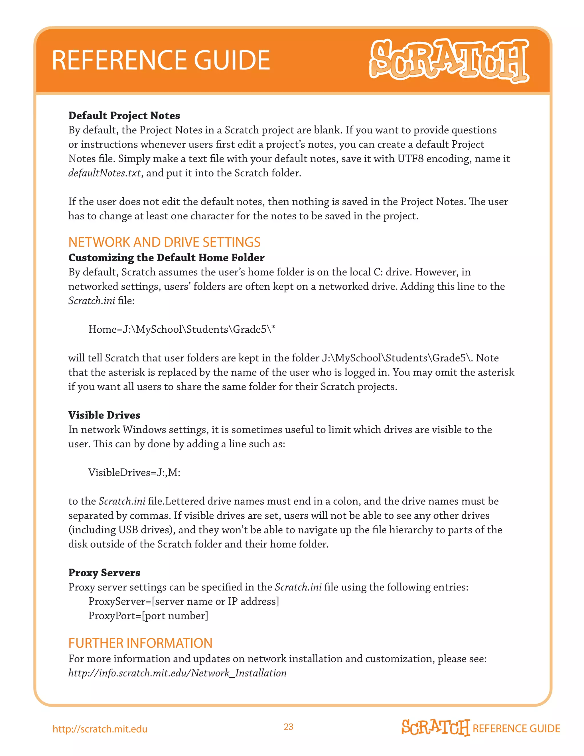 REFERENCE GUIDE
   Default Project Notes
   By default, the Project Notes in a Scratch project are blank. If you want to provide questions
   or instructions whenever users first edit a project’s notes, you can create a default Project
   Notes file. Simply make a text file with your default notes, save it with UTF8 encoding, name it
   defaultNotes.txt, and put it into the Scratch folder.

   If the user does not edit the default notes, then nothing is saved in the Project Notes. The user
   has to change at least one character for the notes to be saved in the project.

   NETWORk AND DRIVE SETTINGS
   Customizing the Default Home Folder
   By default, Scratch assumes the user’s home folder is on the local C: drive. However, in
   networked settings, users’ folders are often kept on a networked drive. Adding this line to the
   Scratch.ini file:

        Home=J:MySchoolStudentsGrade5*

   will tell Scratch that user folders are kept in the folder J:MySchoolStudentsGrade5. Note
   that the asterisk is replaced by the name of the user who is logged in. You may omit the asterisk
   if you want all users to share the same folder for their Scratch projects.

   Visible Drives
   In network Windows settings, it is sometimes useful to limit which drives are visible to the
   user. This can by done by adding a line such as:

        VisibleDrives=J:,M:

   to the Scratch.ini file.Lettered drive names must end in a colon, and the drive names must be
   separated by commas. If visible drives are set, users will not be able to see any other drives
   (including USB drives), and they won’t be able to navigate up the file hierarchy to parts of the
   disk outside of the Scratch folder and their home folder.

   Proxy Servers
   Proxy server settings can be specified in the Scratch.ini file using the following entries:
       ProxyServer=[server name or IP address]
       ProxyPort=[port number]

   FURTHER INFORmATION
   For more information and updates on network installation and customization, please see:
   http://info.scratch.mit.edu/Network_Installation



http://scratch.mit.edu                             23                                            REFERENCE GUIDE
 