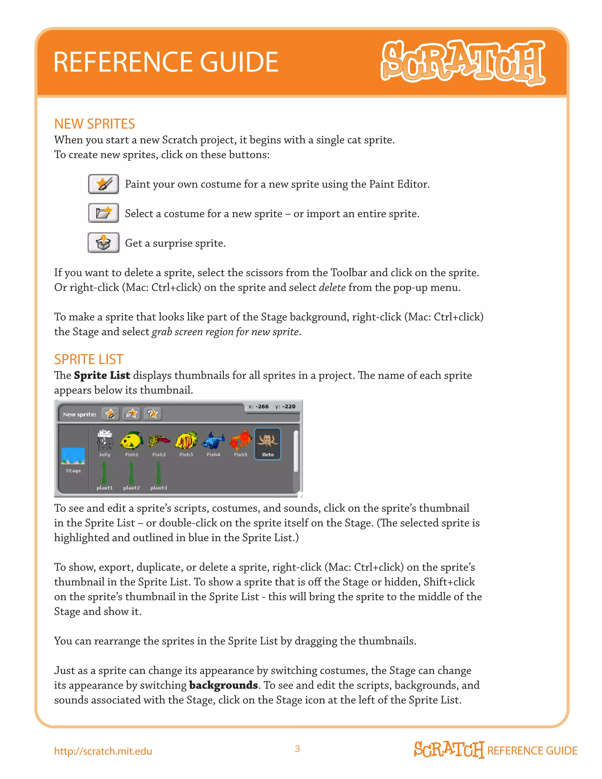 REFERENCE GUIDE
NEW SPRITES
When you start a new Scratch project, it begins with a single cat sprite.
To create new sprites, click on these buttons:

               Paint your own costume for a new sprite using the Paint Editor.

               Select a costume for a new sprite – or import an entire sprite.

               Get a surprise sprite.

If you want to delete a sprite, select the scissors from the Toolbar and click on the sprite.
Or right-click (Mac: Ctrl+click) on the sprite and select delete from the pop-up menu.

To make a sprite that looks like part of the Stage background, right-click (Mac: Ctrl+click)
the Stage and select grab screen region for new sprite.

SPRITE LIST
The Sprite List displays thumbnails for all sprites in a project. The name of each sprite
appears below its thumbnail.




To see and edit a sprite’s scripts, costumes, and sounds, click on the sprite’s thumbnail
in the Sprite List – or double-click on the sprite itself on the Stage. (The selected sprite is
highlighted and outlined in blue in the Sprite List.)

To show, export, duplicate, or delete a sprite, right-click (Mac: Ctrl+click) on the sprite’s
thumbnail in the Sprite List. To show a sprite that is off the Stage or hidden, Shift+click
on the sprite’s thumbnail in the Sprite List - this will bring the sprite to the middle of the
Stage and show it.

You can rearrange the sprites in the Sprite List by dragging the thumbnails.

Just as a sprite can change its appearance by switching costumes, the Stage can change
its appearance by switching backgrounds. To see and edit the scripts, backgrounds, and
sounds associated with the Stage, click on the Stage icon at the left of the Sprite List.



http://scratch.mit.edu                               3                                            REFERENCE GUIDE
 
