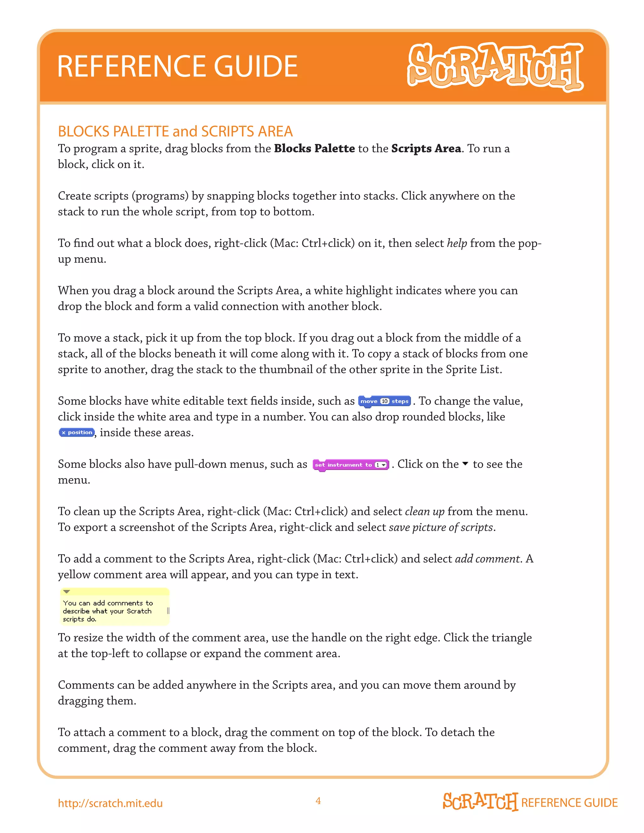 REFERENCE GUIDE
BLOCkS PALETTE and SCRIPTS AREA
To program a sprite, drag blocks from the Blocks Palette to the Scripts Area. To run a
block, click on it.

Create scripts (programs) by snapping blocks together into stacks. Click anywhere on the
stack to run the whole script, from top to bottom.

To find out what a block does, right-click (Mac: Ctrl+click) on it, then select help from the pop-
up menu.

When you drag a block around the Scripts Area, a white highlight indicates where you can
drop the block and form a valid connection with another block.

To move a stack, pick it up from the top block. If you drag out a block from the middle of a
stack, all of the blocks beneath it will come along with it. To copy a stack of blocks from one
sprite to another, drag the stack to the thumbnail of the other sprite in the Sprite List.

Some blocks have white editable text fields inside, such as           . To change the value,
click inside the white area and type in a number. You can also drop rounded blocks, like
        , inside these areas.

Some blocks also have pull-down menus, such as                     . Click on the   to see the
menu.

To clean up the Scripts Area, right-click (Mac: Ctrl+click) and select clean up from the menu.
To export a screenshot of the Scripts Area, right-click and select save picture of scripts.

To add a comment to the Scripts Area, right-click (Mac: Ctrl+click) and select add comment. A
yellow comment area will appear, and you can type in text.




To resize the width of the comment area, use the handle on the right edge. Click the triangle
at the top-left to collapse or expand the comment area.

Comments can be added anywhere in the Scripts area, and you can move them around by
dragging them.

To attach a comment to a block, drag the comment on top of the block. To detach the
comment, drag the comment away from the block.



http://scratch.mit.edu                              4                                        REFERENCE GUIDE
 