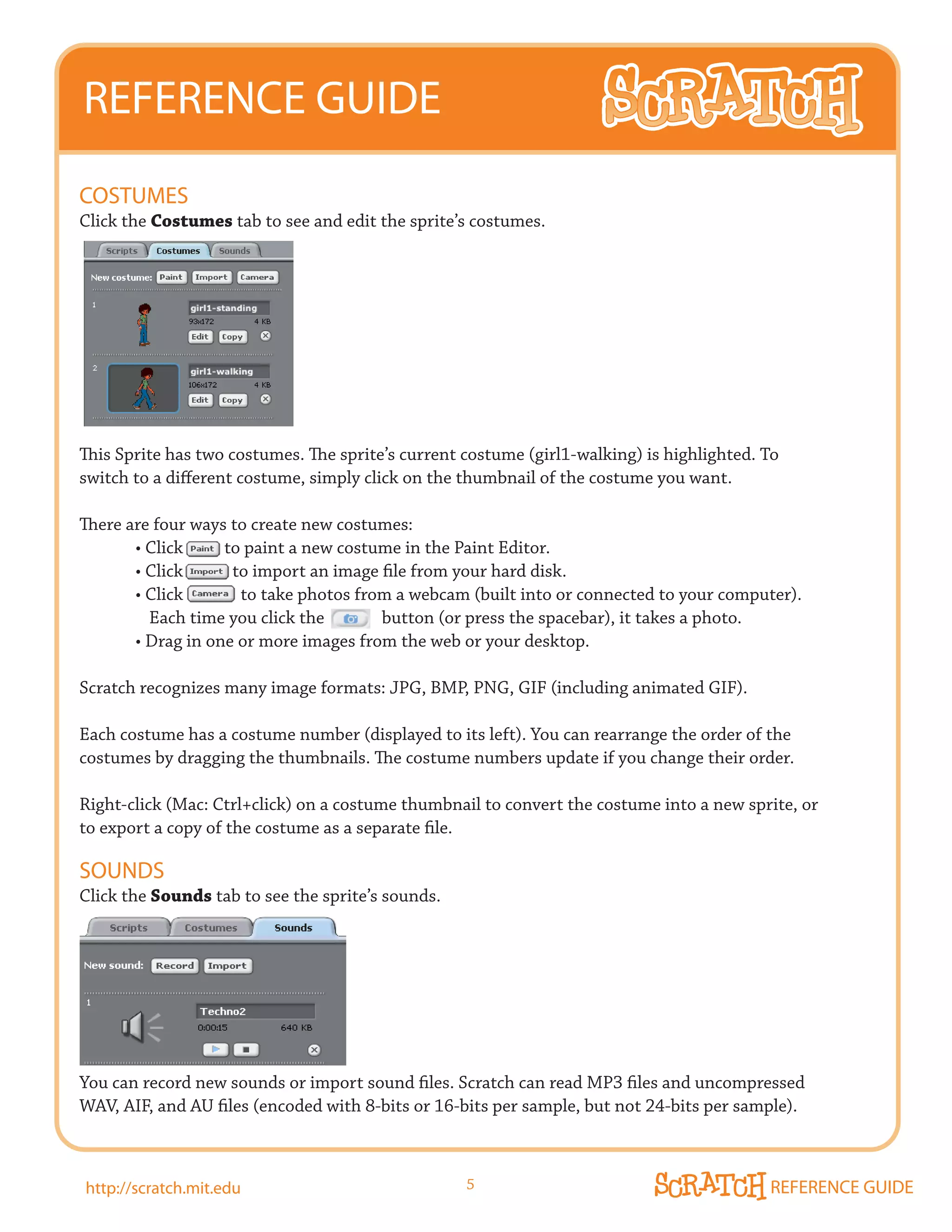 REFERENCE GUIDE
COSTUmES
Click the Costumes tab to see and edit the sprite’s costumes.




This Sprite has two costumes. The sprite’s current costume (girl1-walking) is highlighted. To
switch to a different costume, simply click on the thumbnail of the costume you want.

There are four ways to create new costumes:
	      •	Click										to	paint	a	new	costume	in	the	Paint	Editor.
	      •	Click												to	import	an	image	file	from	your	hard	disk.
	      •	Click														to	take	photos	from	a	webcam	(built	into	or	connected	to	your	computer).
         Each time you click the              button (or press the spacebar), it takes a photo.
	      •	Drag	in	one	or	more	images	from	the	web	or	your	desktop.

Scratch recognizes many image formats: JPG, BMP, PNG, GIF (including animated GIF).

Each costume has a costume number (displayed to its left). You can rearrange the order of the
costumes by dragging the thumbnails. The costume numbers update if you change their order.

Right-click (Mac: Ctrl+click) on a costume thumbnail to convert the costume into a new sprite, or
to export a copy of the costume as a separate file.

SOUNDS
Click the Sounds tab to see the sprite’s sounds.




You can record new sounds or import sound files. Scratch can read MP3 files and uncompressed
WAV, AIF, and AU files (encoded with 8-bits or 16-bits per sample, but not 24-bits per sample).



http://scratch.mit.edu                               5                                         REFERENCE GUIDE
 