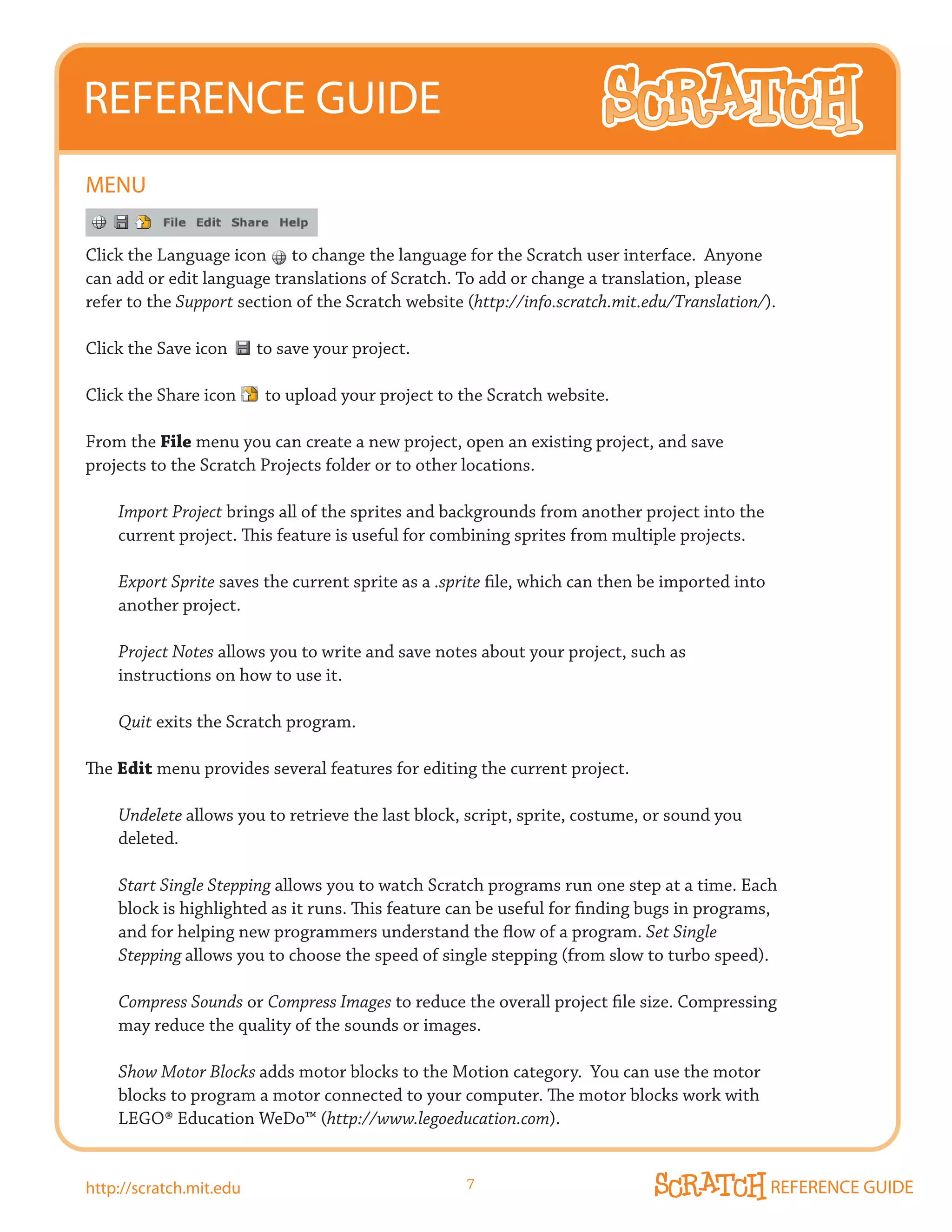 REFERENCE GUIDE
mENU

Click the Language icon to change the language for the Scratch user interface. Anyone
can add or edit language translations of Scratch. To add or change a translation, please
refer to the Support section of the Scratch website (http://info.scratch.mit.edu/Translation/).

Click the Save icon      to save your project.

Click the Share icon      to upload your project to the Scratch website.

From the File menu you can create a new project, open an existing project, and save
projects to the Scratch Projects folder or to other locations.

    Import Project brings all of the sprites and backgrounds from another project into the
    current project. This feature is useful for combining sprites from multiple projects.

    Export Sprite saves the current sprite as a .sprite file, which can then be imported into
    another project.

    Project Notes allows you to write and save notes about your project, such as
    instructions on how to use it.

    Quit exits the Scratch program.

The Edit menu provides several features for editing the current project.

    Undelete allows you to retrieve the last block, script, sprite, costume, or sound you
    deleted.

    Start Single Stepping allows you to watch Scratch programs run one step at a time. Each
    block is highlighted as it runs. This feature can be useful for finding bugs in programs,
    and for helping new programmers understand the flow of a program. Set Single
    Stepping allows you to choose the speed of single stepping (from slow to turbo speed).

    Compress Sounds or Compress Images to reduce the overall project file size. Compressing
    may reduce the quality of the sounds or images.

    Show Motor Blocks adds motor blocks to the Motion category. You can use the motor
    blocks to program a motor connected to your computer. The motor blocks work with
    LEGO®	Education	WeDo™	(http://www.legoeducation.com).


http://scratch.mit.edu                              7                                           REFERENCE GUIDE
 