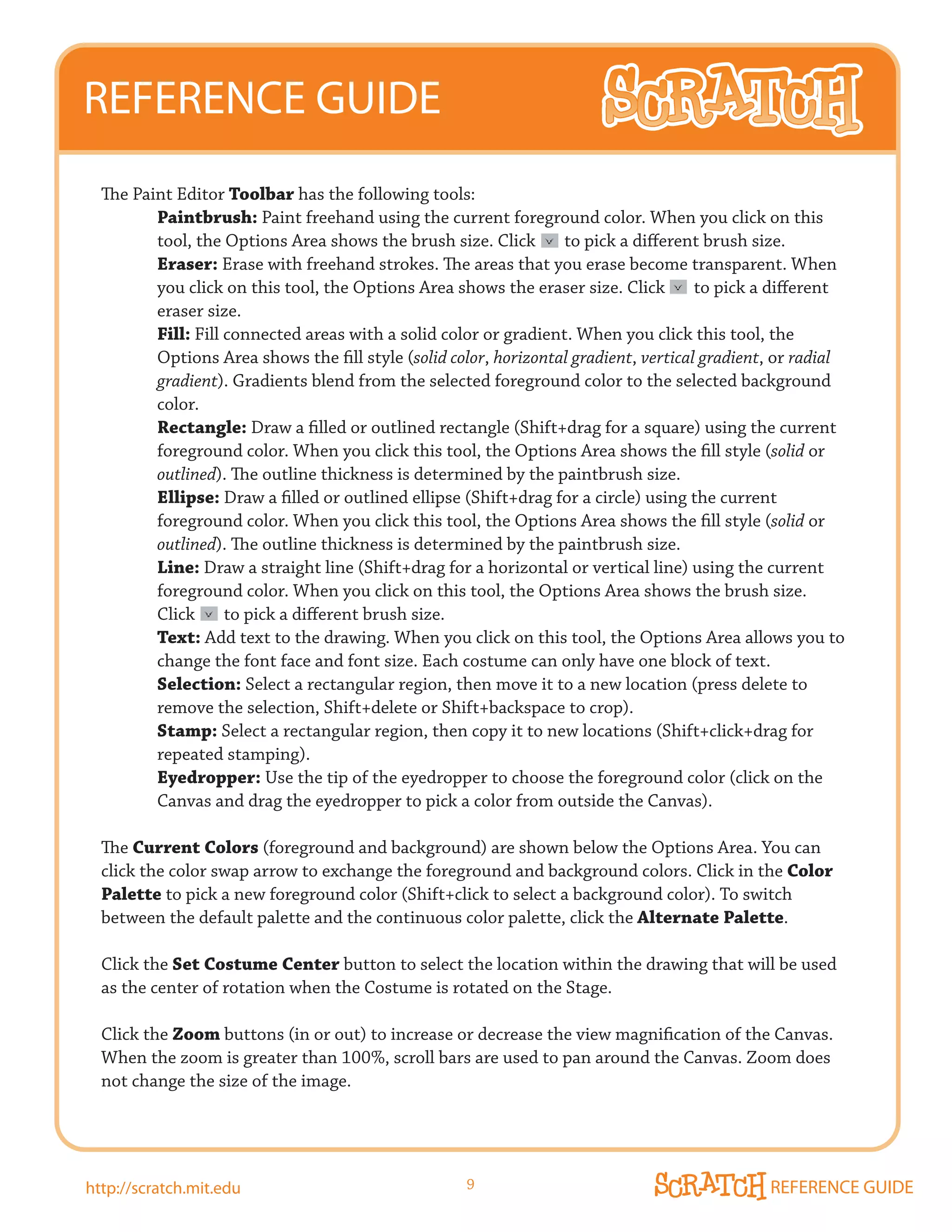 REFERENCE GUIDE
  The Paint Editor Toolbar has the following tools:
         Paintbrush: Paint freehand using the current foreground color. When you click on this
         tool, the Options Area shows the brush size. Click       to pick a different brush size.
         Eraser: Erase with freehand strokes. The areas that you erase become transparent. When
         you click on this tool, the Options Area shows the eraser size. Click        to pick a different
         eraser size.
         Fill: Fill connected areas with a solid color or gradient. When you click this tool, the
         Options Area shows the fill style (solid color, horizontal gradient, vertical gradient, or radial
         gradient). Gradients blend from the selected foreground color to the selected background
         color.
         Rectangle: Draw	a	filled	or	outlined	rectangle	(Shift+drag	for	a	square)	using	the	current	
         foreground color. When you click this tool, the Options Area shows the fill style (solid or
         outlined). The outline thickness is determined by the paintbrush size.
         Ellipse:	Draw	a	filled	or	outlined	ellipse	(Shift+drag	for	a	circle)	using	the	current	
         foreground color. When you click this tool, the Options Area shows the fill style (solid or
         outlined). The outline thickness is determined by the paintbrush size.
         Line:	Draw	a	straight	line	(Shift+drag	for	a	horizontal	or	vertical	line)	using	the	current	
         foreground color. When you click on this tool, the Options Area shows the brush size.
         Click      to pick a different brush size.
         Text: Add text to the drawing. When you click on this tool, the Options Area allows you to
         change the font face and font size. Each costume can only have one block of text.
         Selection: Select a rectangular region, then move it to a new location (press delete to
         remove the selection, Shift+delete or Shift+backspace to crop).
         Stamp: Select a rectangular region, then copy it to new locations (Shift+click+drag for
         repeated stamping).
         Eyedropper: Use the tip of the eyedropper to choose the foreground color (click on the
         Canvas and drag the eyedropper to pick a color from outside the Canvas).

  The Current Colors (foreground and background) are shown below the Options Area. You can
  click the color swap arrow to exchange the foreground and background colors. Click in the Color
  Palette to pick a new foreground color (Shift+click to select a background color). To switch
  between the default palette and the continuous color palette, click the Alternate Palette.

  Click the Set Costume Center button to select the location within the drawing that will be used
  as the center of rotation when the Costume is rotated on the Stage.

  Click the Zoom buttons (in or out) to increase or decrease the view magnification of the Canvas.
  When the zoom is greater than 100%, scroll bars are used to pan around the Canvas. Zoom does
  not change the size of the image.




http://scratch.mit.edu                               9                                         REFERENCE GUIDE
 
